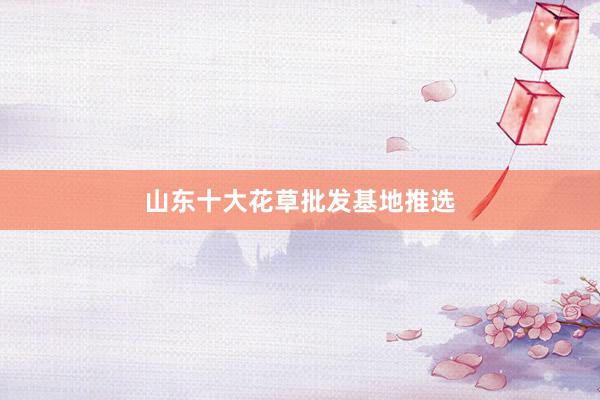 山东十大花草批发基地推选