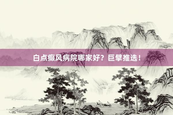 白点癫风病院哪家好？巨擘推选！